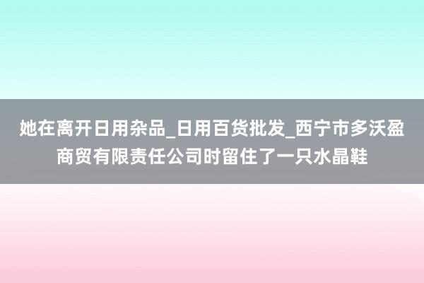 她在离开日用杂品_日用百货批发_西宁市多沃盈商贸有限责任公司时留住了一只水晶鞋