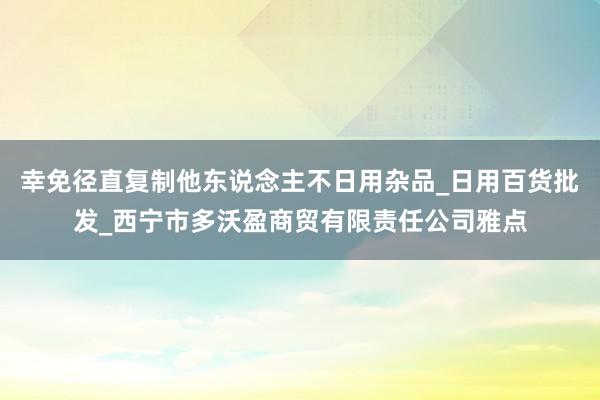 幸免径直复制他东说念主不日用杂品_日用百货批发_西宁市多沃盈商贸有限责任公司雅点